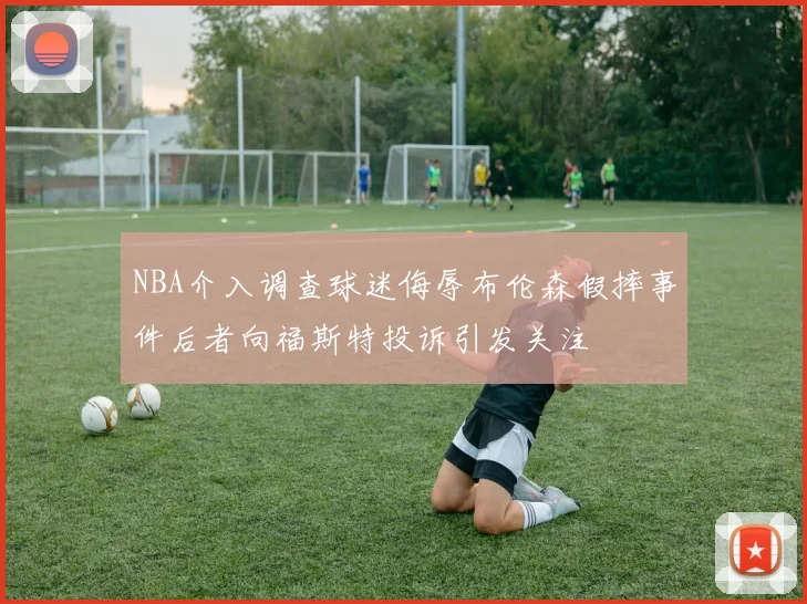 NBA介入调查球迷侮辱布伦森假摔事件后者向福斯特投诉引发关注