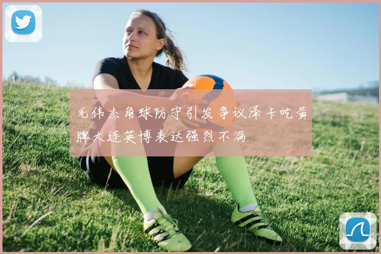 毛伟杰角球防守引发争议泽卡吃黄牌大连英博表达强烈不满