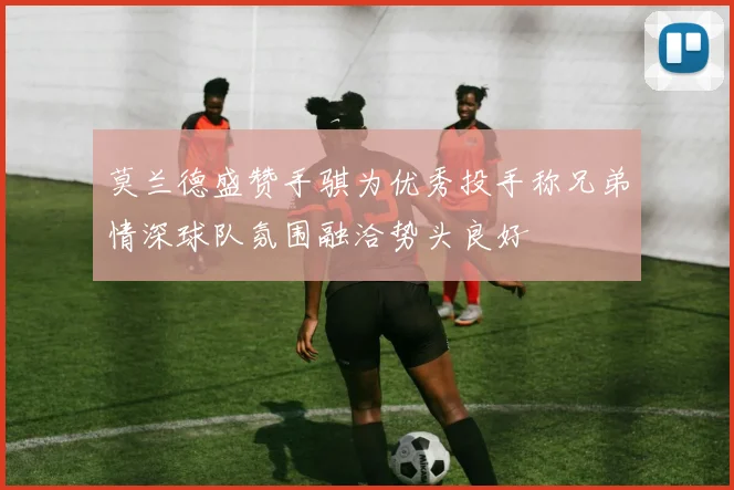 莫兰德盛赞手骐为优秀投手称兄弟情深球队氛围融洽势头良好