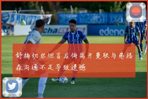 舒梅切尔坦言后悔离开曼联与弗格森沟通不足导致遗憾