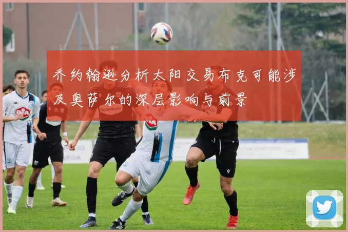 乔约翰逊分析太阳交易布克可能涉及奥萨尔的深层影响与前景