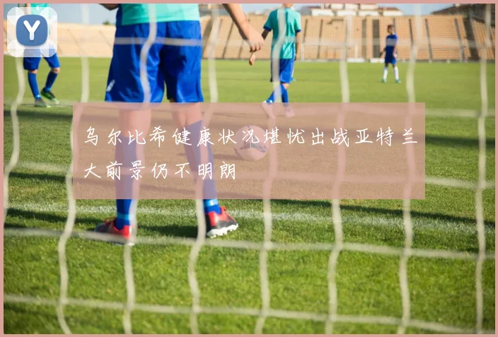 乌尔比希健康状况堪忧出战亚特兰大前景仍不明朗