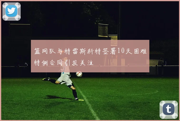 篮网队与特雷斯科特签署10天困难特例合同引发关注