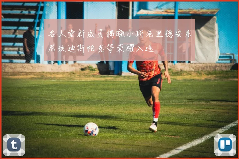 名人堂新成员揭晓小斯老里德安东尼坎迪斯帕克等荣耀入选