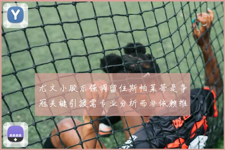 尤文小股东强调留住斯帕莱蒂是争冠关键引援需专业分析而非依赖维基百科