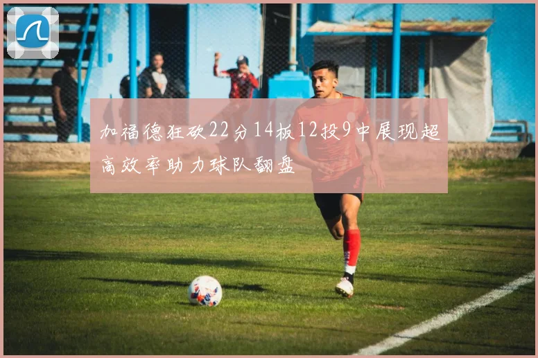 加福德狂砍22分14板12投9中展现超高效率助力球队翻盘