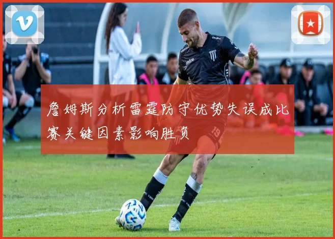 詹姆斯分析雷霆防守优势失误成比赛关键因素影响胜负
