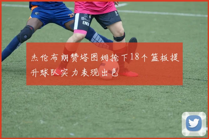 杰伦布朗赞塔图姆抢下18个篮板提升球队实力表现出色