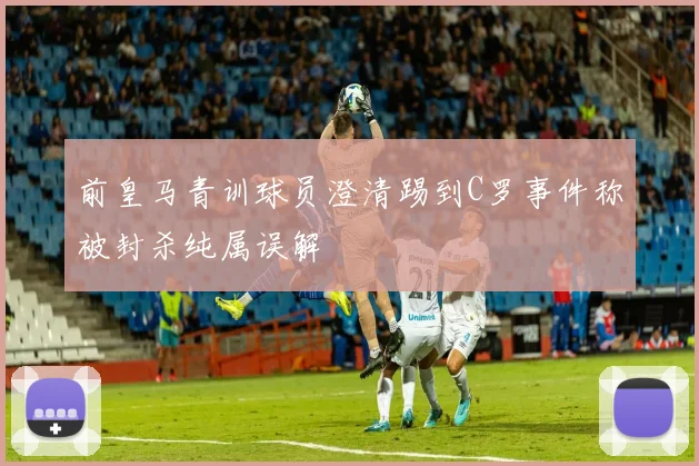 前皇马青训球员澄清踢到C罗事件称被封杀纯属误解