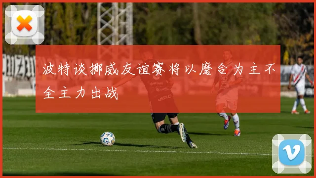 波特谈挪威友谊赛将以磨合为主不全主力出战