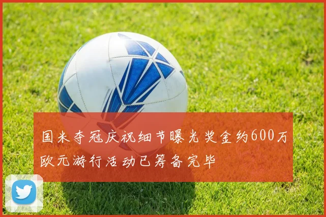 国米夺冠庆祝细节曝光奖金约600万欧元游行活动已筹备完毕