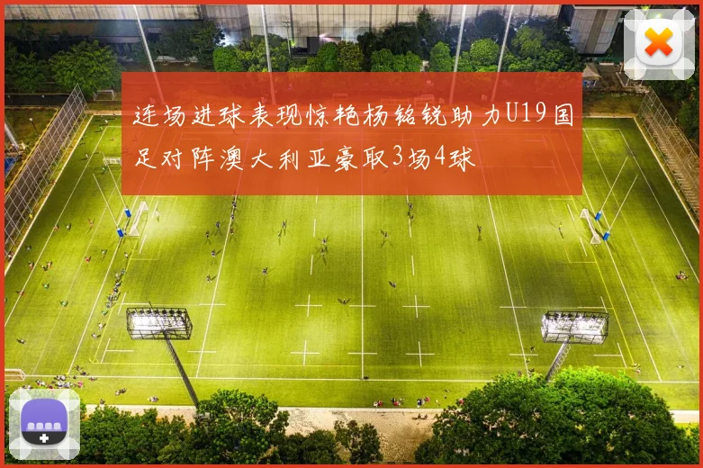 连场进球表现惊艳杨铭锐助力U19国足对阵澳大利亚豪取3场4球