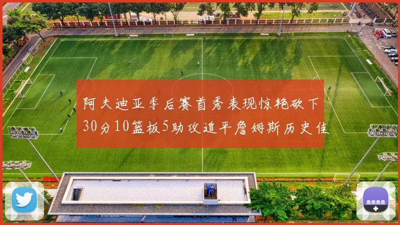 阿夫迪亚季后赛首秀表现惊艳砍下30分10篮板5助攻追平詹姆斯历史佳绩