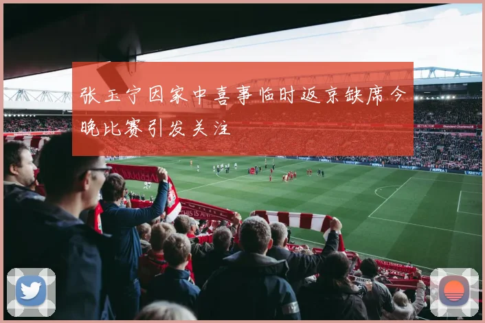 张玉宁因家中喜事临时返京缺席今晚比赛引发关注