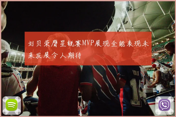 刘贝荣膺星锐赛MVP展现全能表现未来发展令人期待