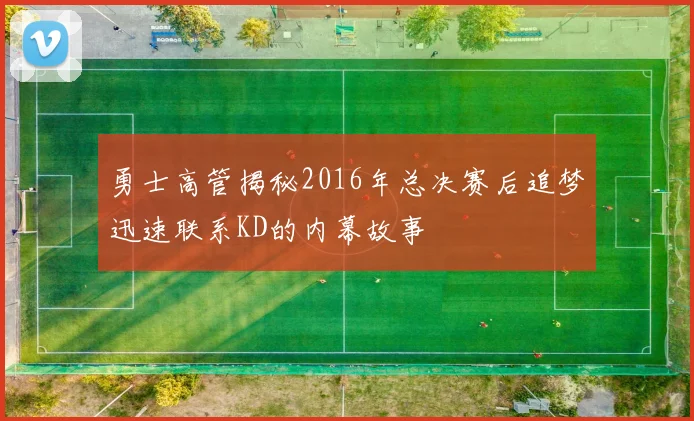 勇士高管揭秘2016年总决赛后追梦迅速联系KD的内幕故事