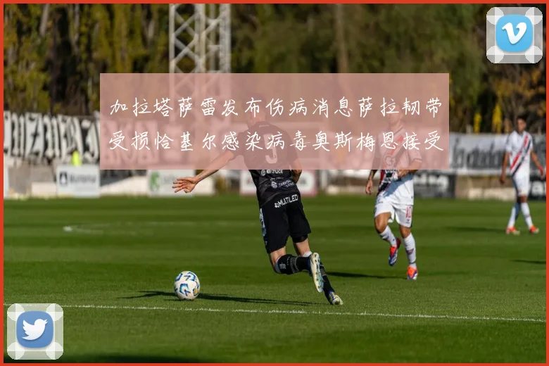 加拉塔萨雷发布伤病消息萨拉韧带受损恰基尔感染病毒奥斯梅恩接受治疗