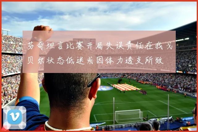 芬奇坦言比赛开局失误责任在我戈贝尔状态低迷或因体力透支所致