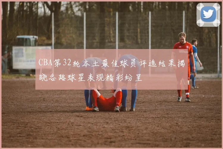 CBA第32轮本土最佳球员评选结果揭晓各路球星表现精彩纷呈