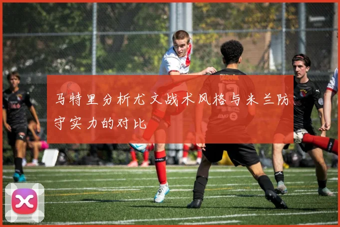 马特里分析尤文战术风格与米兰防守实力的对比
