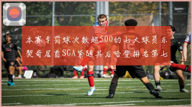 本赛季罚球次数超500的七大球员东契奇居首SGA紧随其后哈登排名第七