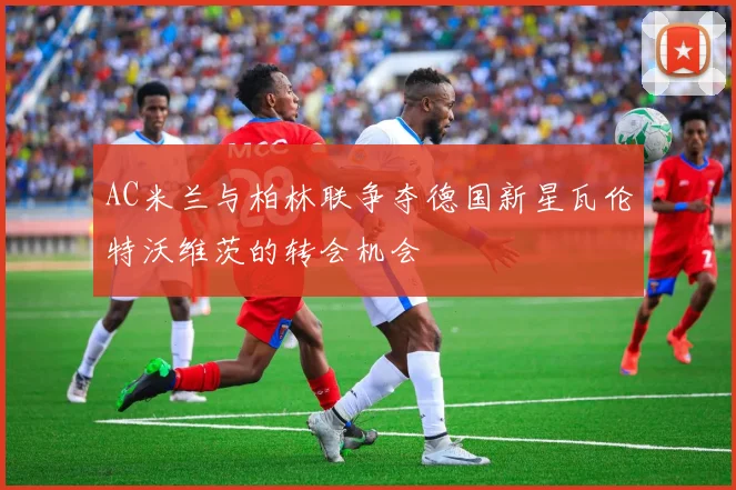 AC米兰与柏林联争夺德国新星瓦伦特沃维茨的转会机会