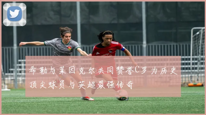 希勒与莱因克尔共同赞誉C罗为历史顶尖球员与英超最强传奇