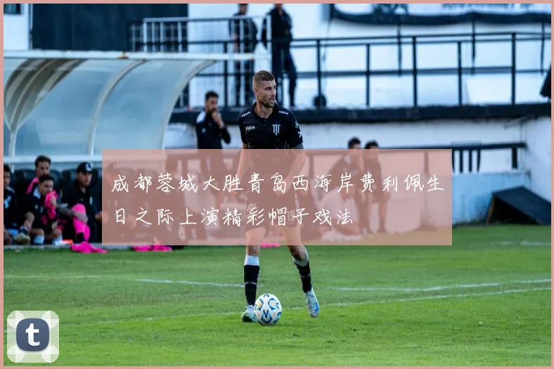 成都蓉城大胜青岛西海岸费利佩生日之际上演精彩帽子戏法