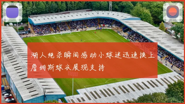 湖人绝杀瞬间感动小球迷迅速换上詹姆斯球衣展现支持