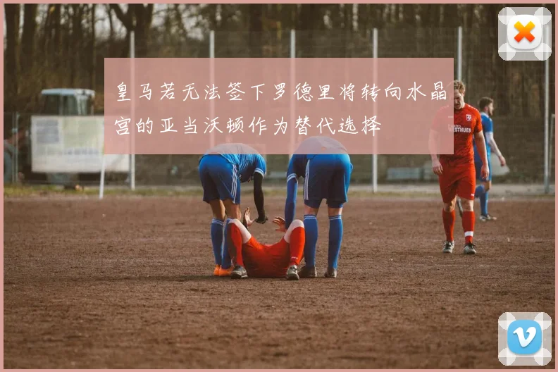皇马若无法签下罗德里将转向水晶宫的亚当沃顿作为替代选择