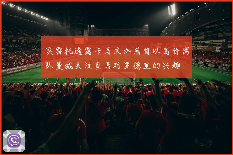 莫雷托透露卡马文加或将以高价离队曼城关注皇马对罗德里的兴趣