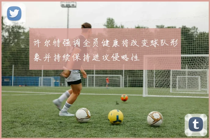 许尔特强调全员健康将改变球队形象并持续保持进攻侵略性