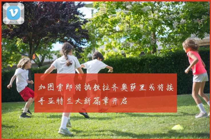 加图索即将执教拉齐奥萨里或将接手亚特兰大新篇章开启