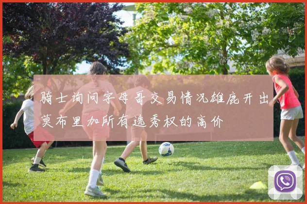 骑士询问字母哥交易情况雄鹿开出莫布里加所有选秀权的高价