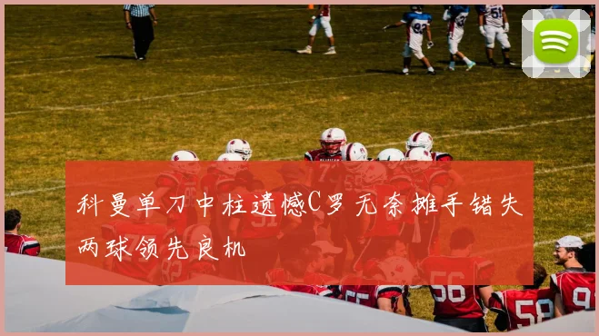 科曼单刀中柱遗憾C罗无奈摊手错失两球领先良机