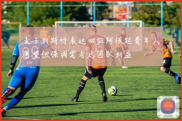 麦卡利斯特表达回归阿根廷青年人愿望但强调需考虑团队利益