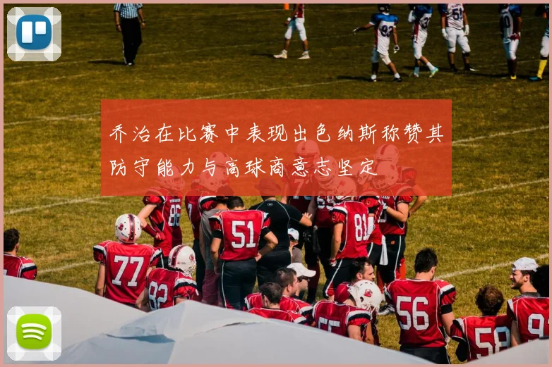 乔治在比赛中表现出色纳斯称赞其防守能力与高球商意志坚定