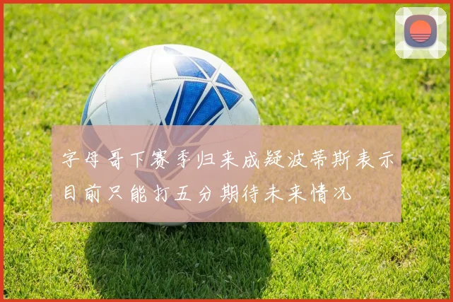 字母哥下赛季归来成疑波蒂斯表示目前只能打五分期待未来情况